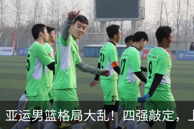亚运男篮格局大乱！四强敲定，上届冠亚军出局，中国男篮全力冲金